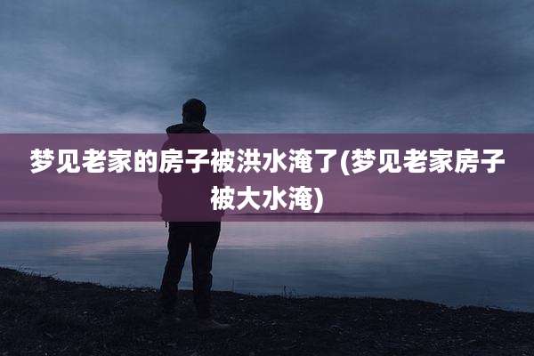 梦见老家的房子被洪水淹了(梦见老家房子被大水淹)