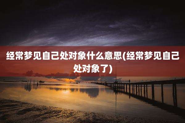 经常梦见自己处对象什么意思(经常梦见自己处对象了)