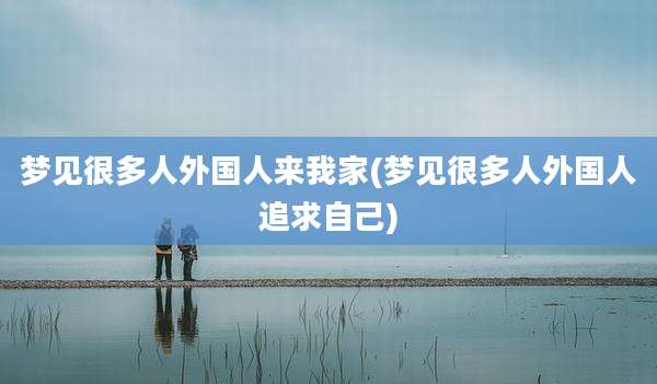 梦见很多人外国人来我家(梦见很多人外国人追求自己)