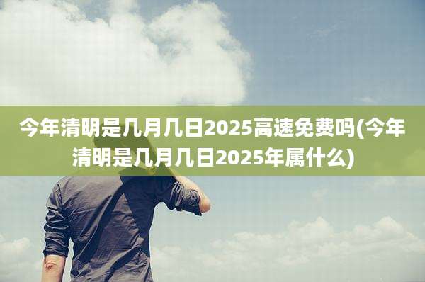 今年清明是几月几日2025高速免费吗(今年清明是几月几日2025年属什么)