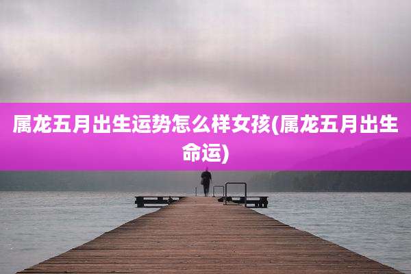属龙五月出生运势怎么样女孩(属龙五月出生命运)