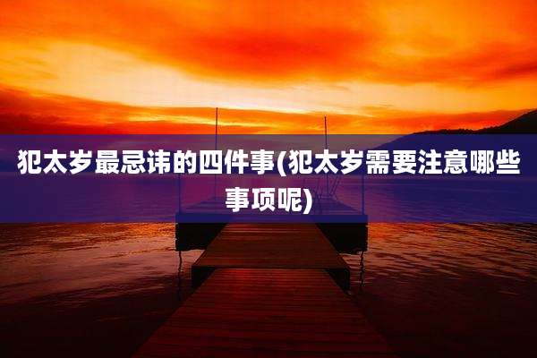 犯太岁最忌讳的四件事(犯太岁需要注意哪些事项呢)