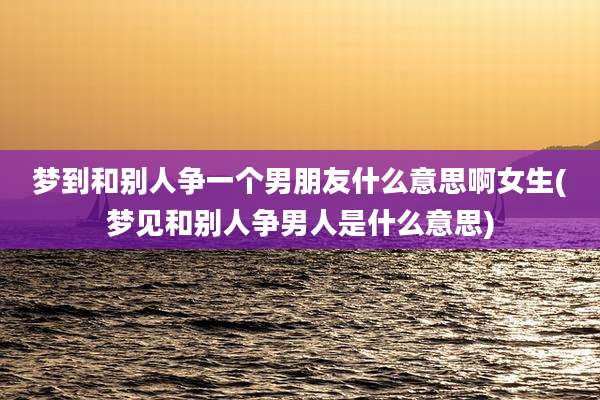 梦到和别人争一个男朋友什么意思啊女生(梦见和别人争男人是什么意思)