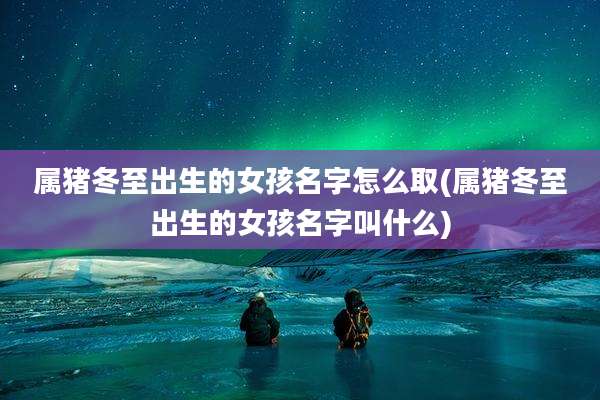 属猪冬至出生的女孩名字怎么取(属猪冬至出生的女孩名字叫什么)