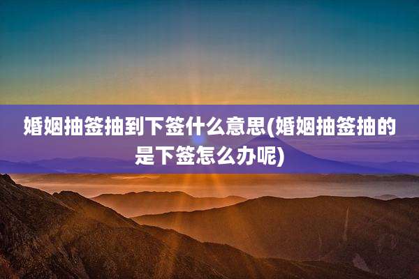 婚姻抽签抽到下签什么意思(婚姻抽签抽的是下签怎么办呢)
