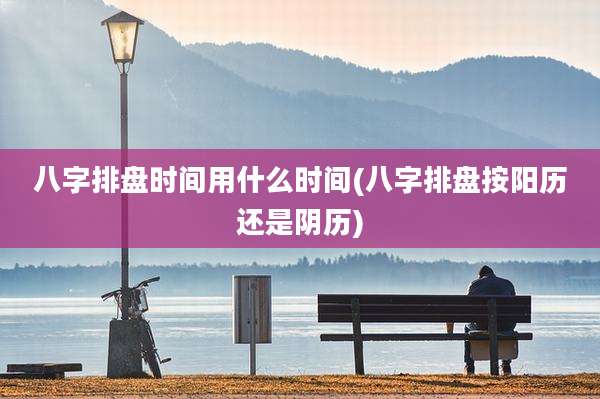 八字排盘时间用什么时间(八字排盘按阳历还是阴历)