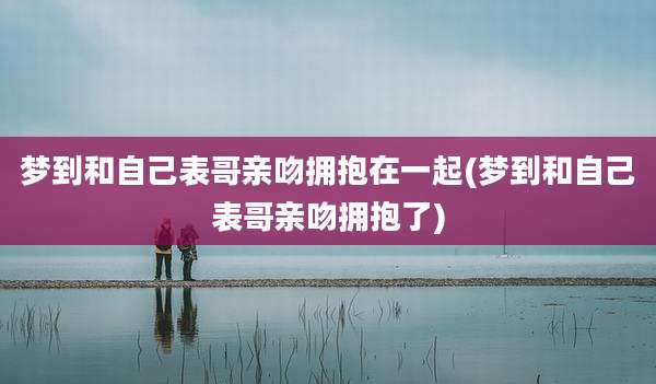 梦到和自己表哥亲吻拥抱在一起(梦到和自己表哥亲吻拥抱了)