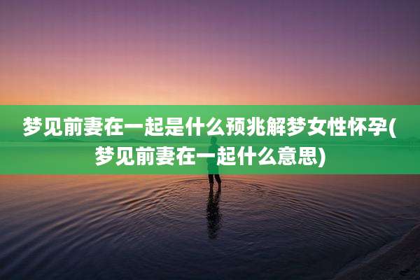 梦见前妻在一起是什么预兆解梦女性怀孕(梦见前妻在一起什么意思)