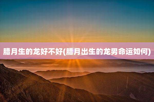 腊月生的龙好不好(腊月出生的龙男命运如何)