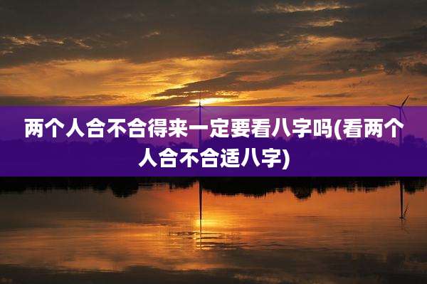 两个人合不合得来一定要看八字吗(看两个人合不合适八字)