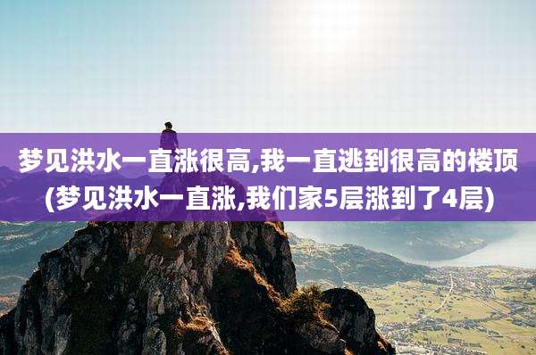 梦见洪水一直涨很高,我一直逃到很高的楼顶(梦见洪水一直涨,我们家5层涨到了4层)