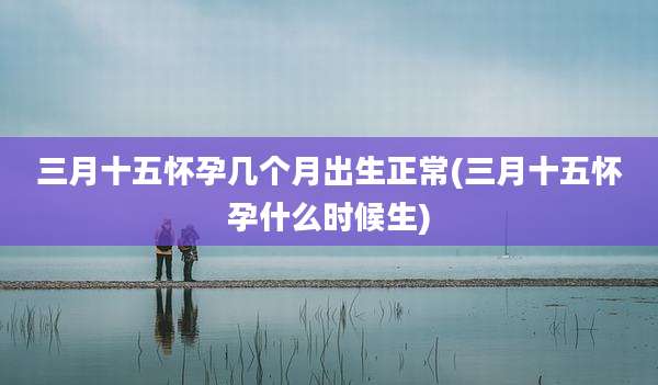 三月十五怀孕几个月出生正常(三月十五怀孕什么时候生)