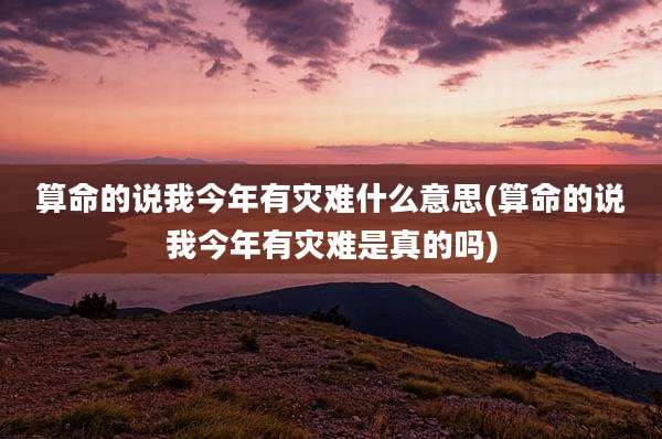算命的说我今年有灾难什么意思(算命的说我今年有灾难是真的吗)