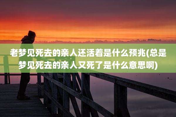 老梦见死去的亲人还活着是什么预兆(总是梦见死去的亲人又死了是什么意思啊)