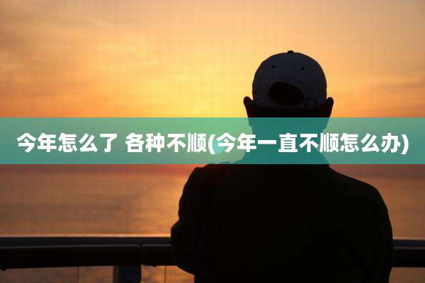 今年怎么了 各种不顺(今年一直不顺怎么办)