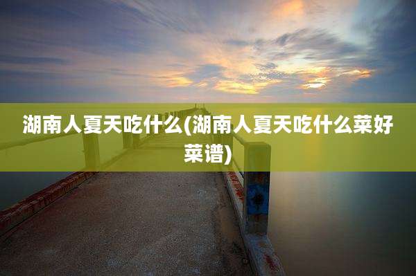 湖南人夏天吃什么(湖南人夏天吃什么菜好菜谱)