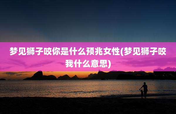 梦见狮子咬你是什么预兆女性(梦见狮子咬我什么意思)