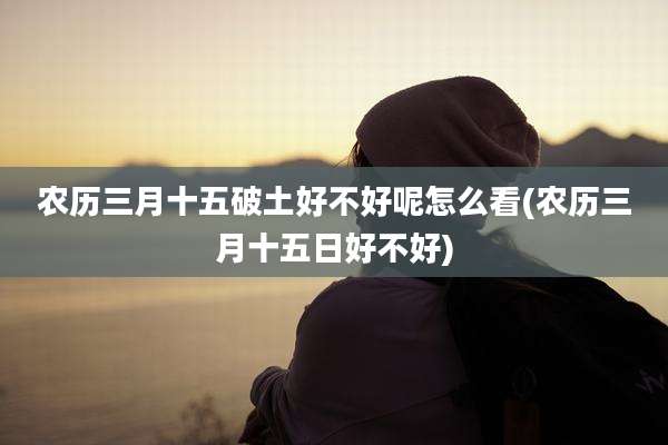 农历三月十五破土好不好呢怎么看(农历三月十五日好不好)