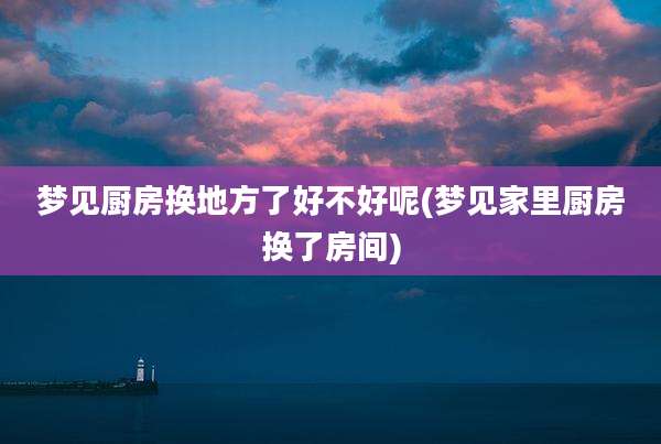梦见厨房换地方了好不好呢(梦见家里厨房换了房间)