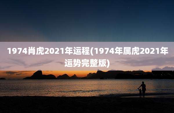 1974肖虎2021年运程(1974年属虎2021年运势完整版)