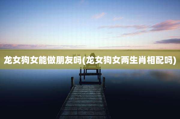 龙女狗女能做朋友吗(龙女狗女两生肖相配吗)