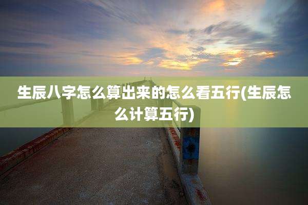 生辰八字怎么算出来的怎么看五行(生辰怎么计算五行)
