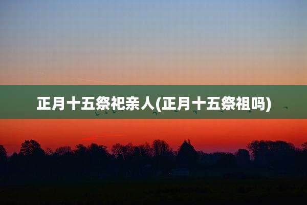 正月十五祭祀亲人(正月十五祭祖吗)