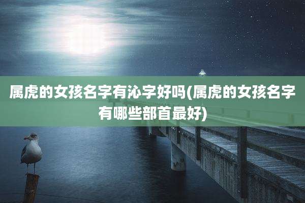 属虎的女孩名字有沁字好吗(属虎的女孩名字有哪些部首最好)