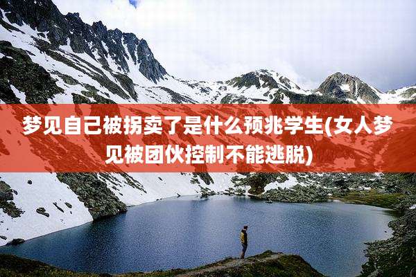 梦见自己被拐卖了是什么预兆学生(女人梦见被团伙控制不能逃脱)