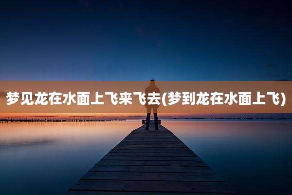 梦见龙在水面上飞来飞去(梦到龙在水面上飞)
