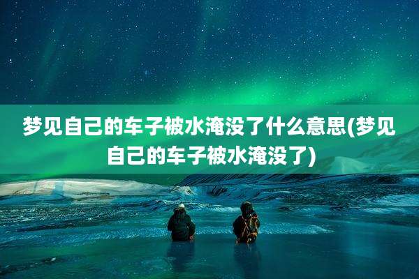 梦见自己的车子被水淹没了什么意思(梦见自己的车子被水淹没了)