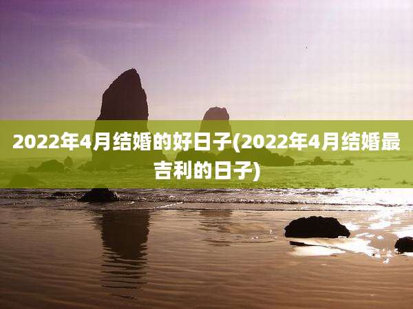 2022年4月结婚的好日子(2022年4月结婚最吉利的日子)