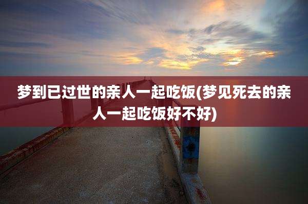 梦到已过世的亲人一起吃饭(梦见死去的亲人一起吃饭好不好)