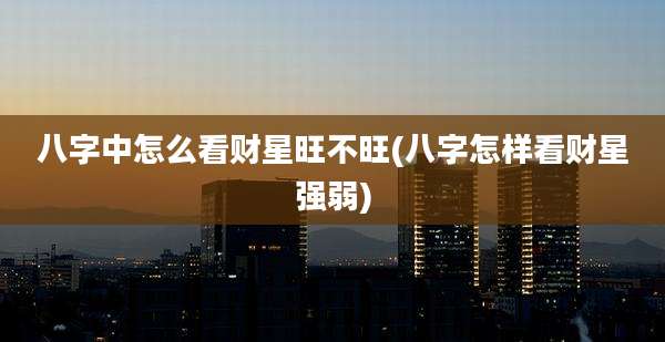 八字中怎么看财星旺不旺(八字怎样看财星强弱)
