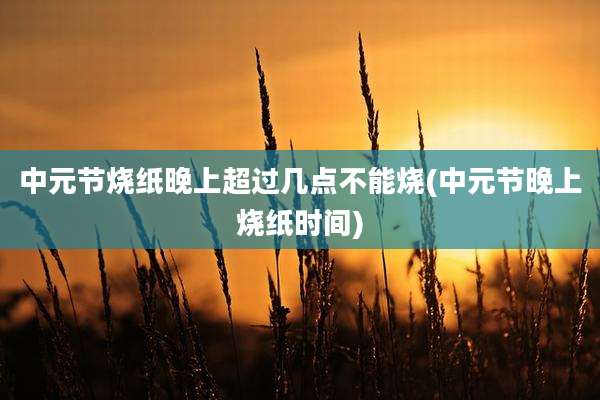 中元节烧纸晚上超过几点不能烧(中元节晚上烧纸时间)