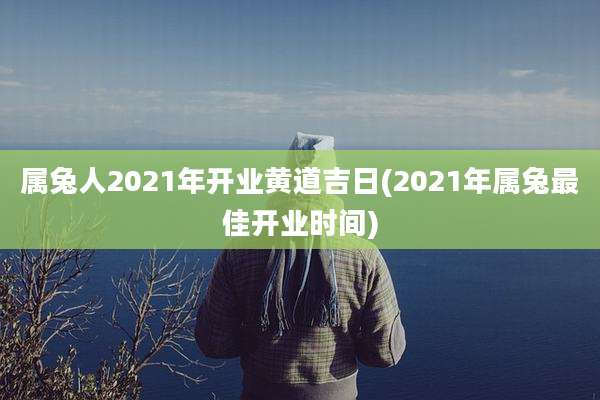 属兔人2021年开业黄道吉日(2021年属兔最佳开业时间)