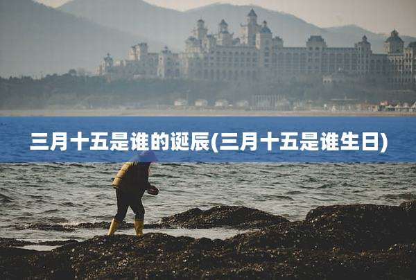三月十五是谁的诞辰(三月十五是谁生日)