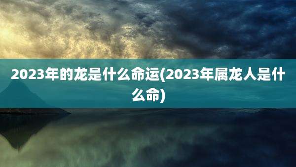 2023年的龙是什么命运(2023年属龙人是什么命)