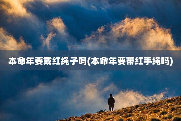本命年要戴红绳子吗(本命年要带红手绳吗)