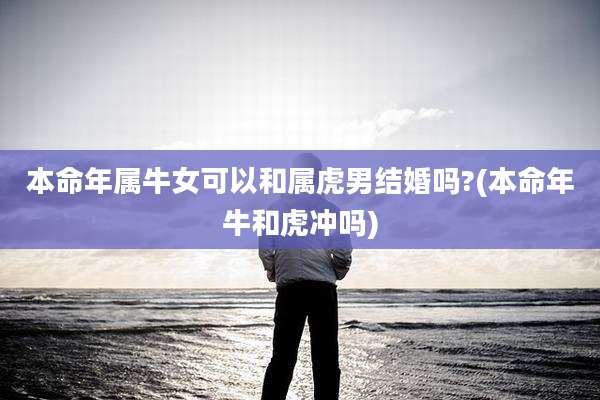本命年属牛女可以和属虎男结婚吗?(本命年牛和虎冲吗)