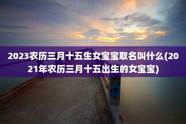 2023农历三月十五生女宝宝取名叫什么(2021年农历三月十五出生的女宝宝)