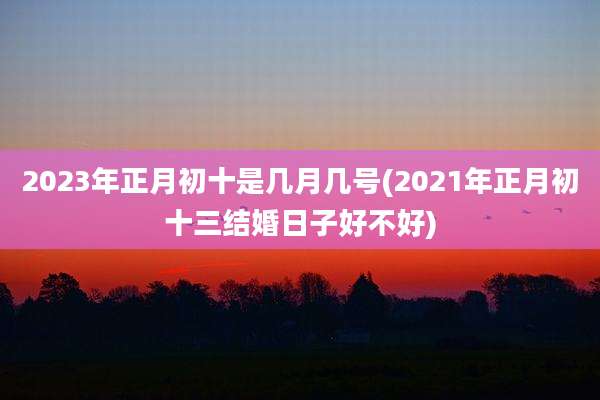2023年正月初十是几月几号(2021年正月初十三结婚日子好不好)