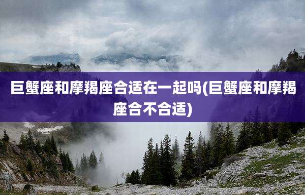 巨蟹座和摩羯座合适在一起吗(巨蟹座和摩羯座合不合适)