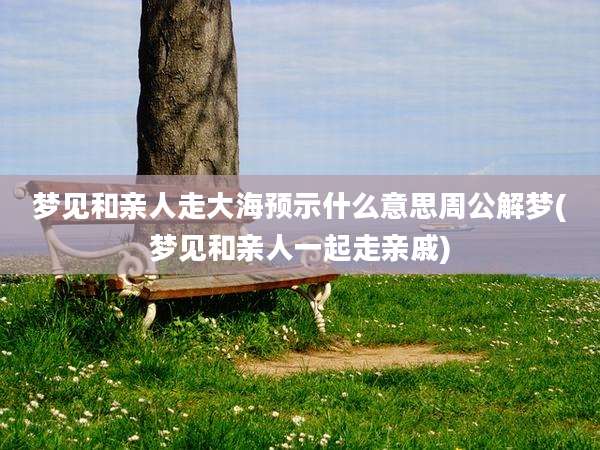 梦见和亲人走大海预示什么意思周公解梦(梦见和亲人一起走亲戚)