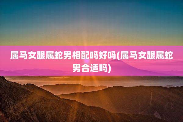 属马女跟属蛇男相配吗好吗(属马女跟属蛇男合适吗)