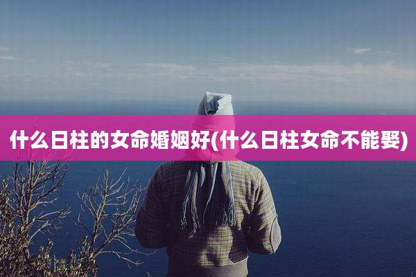 什么日柱的女命婚姻好(什么日柱女命不能娶)