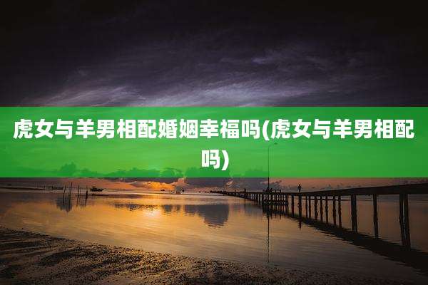 虎女与羊男相配婚姻幸福吗(虎女与羊男相配吗)