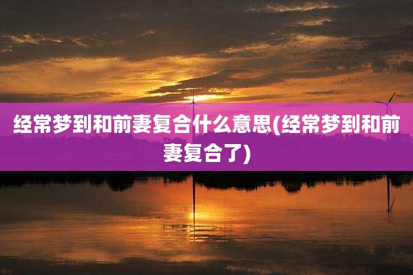 经常梦到和前妻复合什么意思(经常梦到和前妻复合了)