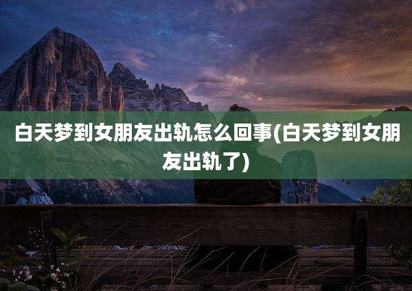白天梦到女朋友出轨怎么回事(白天梦到女朋友出轨了)