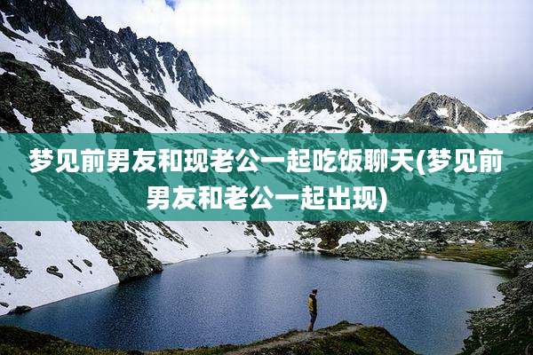 梦见前男友和现老公一起吃饭聊天(梦见前男友和老公一起出现)